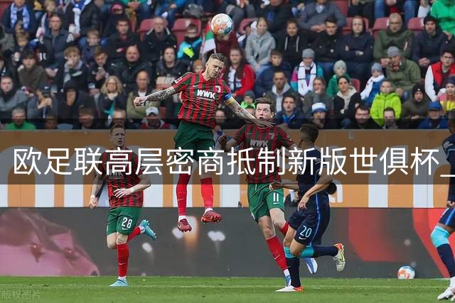 欧足联高层密商抵制新版世俱杯 国际足联主席权力结构或迎变革